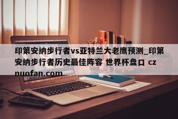 印第安纳步行者vs亚特兰大老鹰预测_印第安纳步行者历史最佳阵容 世界杯盘口 cznuofan.com