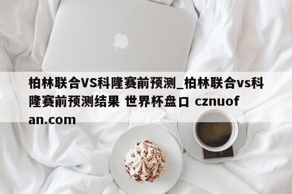 柏林联合VS科隆赛前预测_柏林联合vs科隆赛前预测结果 世界杯盘口 cznuofan.com
