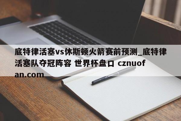 底特律活塞vs休斯顿火箭赛前预测_底特律活塞队夺冠阵容 世界杯盘口 cznuofan.com