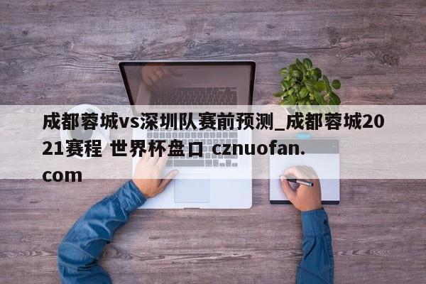 成都蓉城vs深圳队赛前预测_成都蓉城2021赛程 世界杯盘口 cznuofan.com