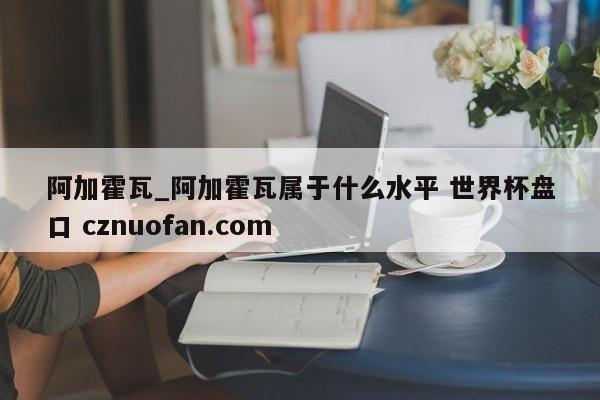 阿加霍瓦_阿加霍瓦属于什么水平 世界杯盘口 cznuofan.com