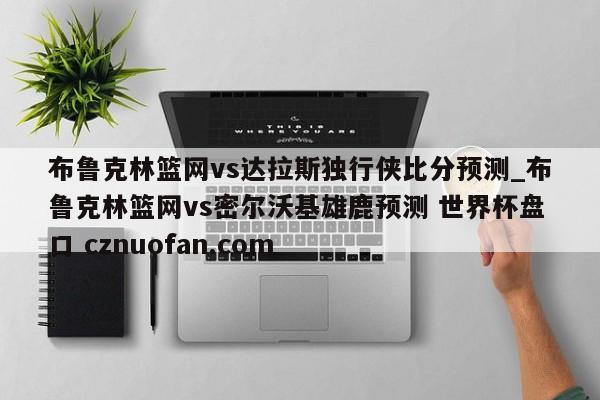 布鲁克林篮网vs达拉斯独行侠比分预测_布鲁克林篮网vs密尔沃基雄鹿预测 世界杯盘口 cznuofan.com
