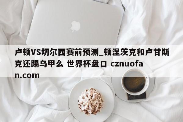 卢顿VS切尔西赛前预测_顿涅茨克和卢甘斯克还踢乌甲么 世界杯盘口 cznuofan.com