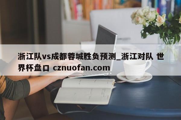 浙江队vs成都蓉城胜负预测_浙江对队 世界杯盘口 cznuofan.com