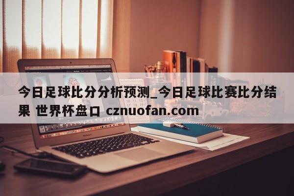 今日足球比分分析预测_今日足球比赛比分结果 世界杯盘口 cznuofan.com