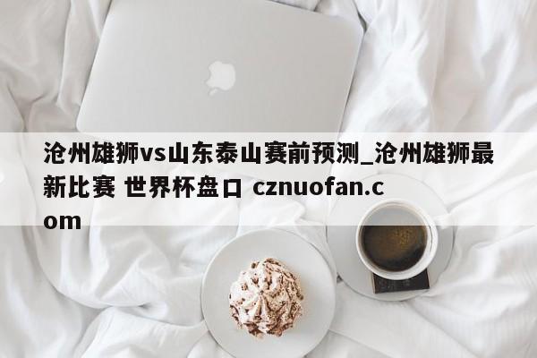 沧州雄狮vs山东泰山赛前预测_沧州雄狮最新比赛 世界杯盘口 cznuofan.com