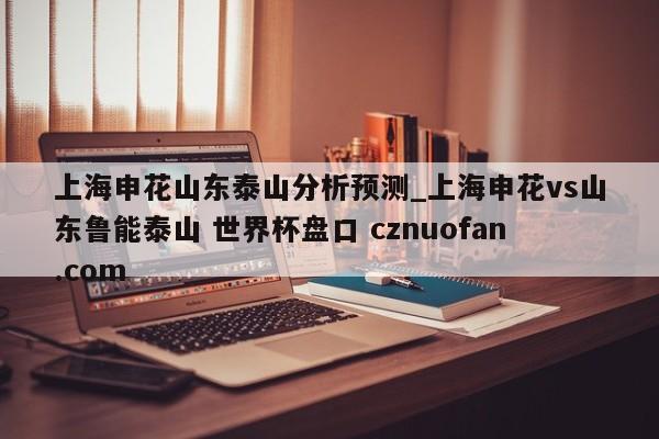 上海申花山东泰山分析预测_上海申花vs山东鲁能泰山 世界杯盘口 cznuofan.com