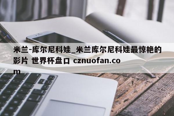 米兰-库尔尼科娃_米兰库尔尼科娃最惊艳的影片 世界杯盘口 cznuofan.com