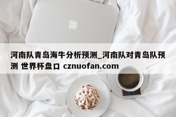 河南队青岛海牛分析预测_河南队对青岛队预测 世界杯盘口 cznuofan.com
