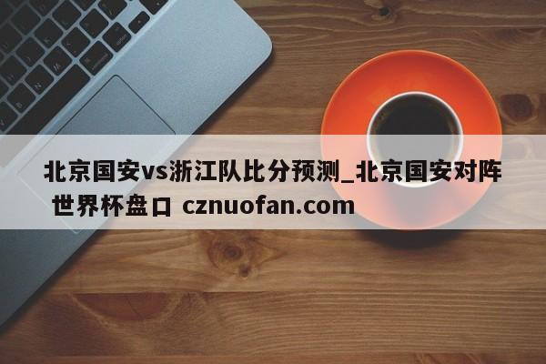 北京国安vs浙江队比分预测_北京国安对阵 世界杯盘口 cznuofan.com