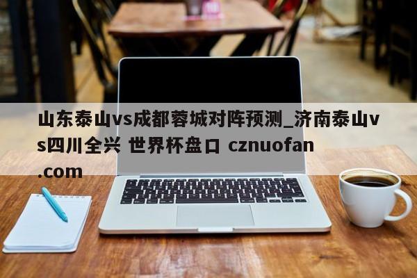 山东泰山vs成都蓉城对阵预测_济南泰山vs四川全兴 世界杯盘口 cznuofan.com