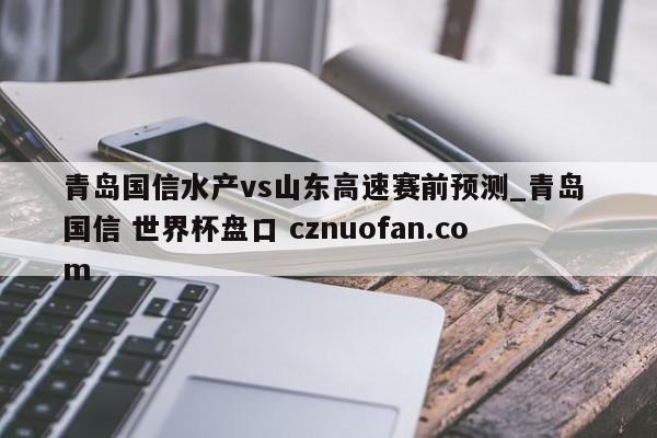 青岛国信水产vs山东高速赛前预测_青岛 国信 世界杯盘口 cznuofan.com
