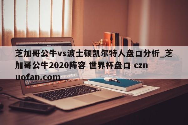 芝加哥公牛vs波士顿凯尔特人盘口分析_芝加哥公牛2020阵容 世界杯盘口 cznuofan.com