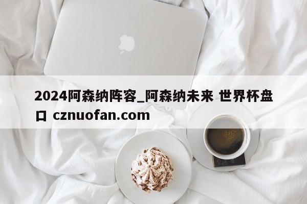 2024阿森纳阵容_阿森纳未来 世界杯盘口 cznuofan.com