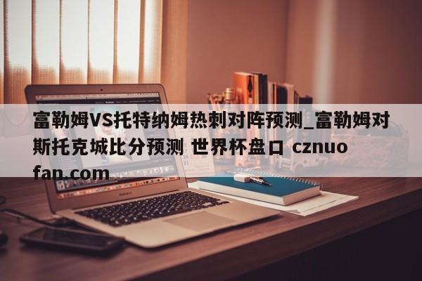 富勒姆VS托特纳姆热刺对阵预测_富勒姆对斯托克城比分预测 世界杯盘口 cznuofan.com