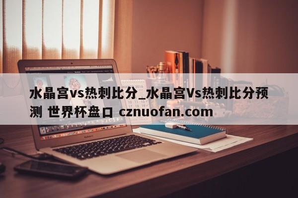 水晶宫vs热刺比分_水晶宫Vs热刺比分预测 世界杯盘口 cznuofan.com