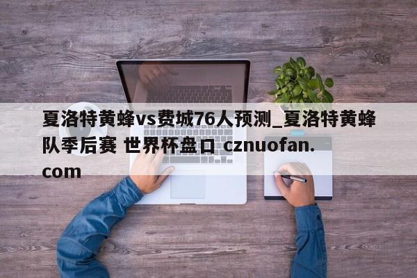 夏洛特黄蜂vs费城76人预测_夏洛特黄蜂队季后赛 世界杯盘口 cznuofan.com