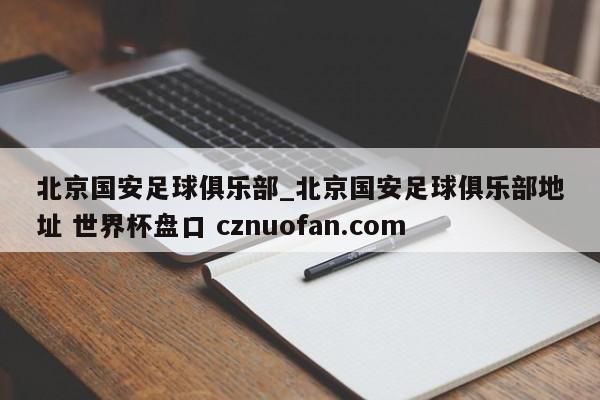 北京国安足球俱乐部_北京国安足球俱乐部地址 世界杯盘口 cznuofan.com