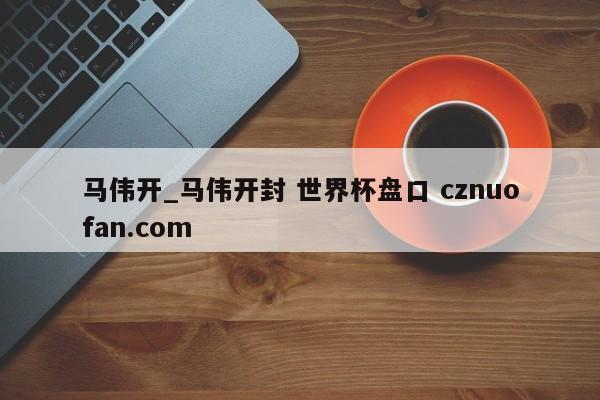 马伟开_马伟开封 世界杯盘口 cznuofan.com