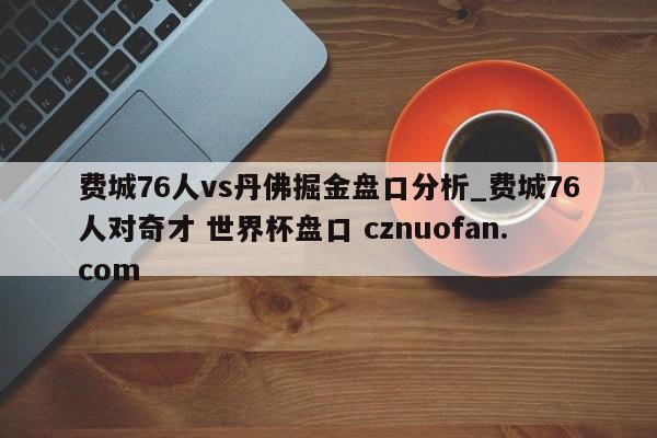 费城76人vs丹佛掘金盘口分析_费城76人对奇才 世界杯盘口 cznuofan.com