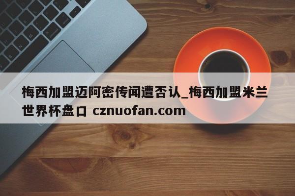梅西加盟迈阿密传闻遭否认_梅西加盟米兰 世界杯盘口 cznuofan.com