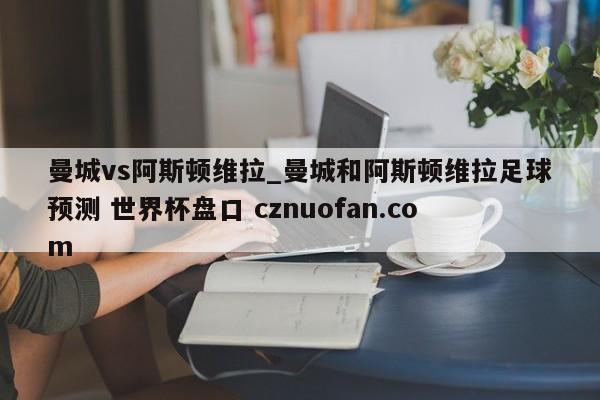 曼城vs阿斯顿维拉_曼城和阿斯顿维拉足球预测 世界杯盘口 cznuofan.com