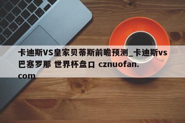 卡迪斯VS皇家贝蒂斯前瞻预测_卡迪斯vs巴塞罗那 世界杯盘口 cznuofan.com