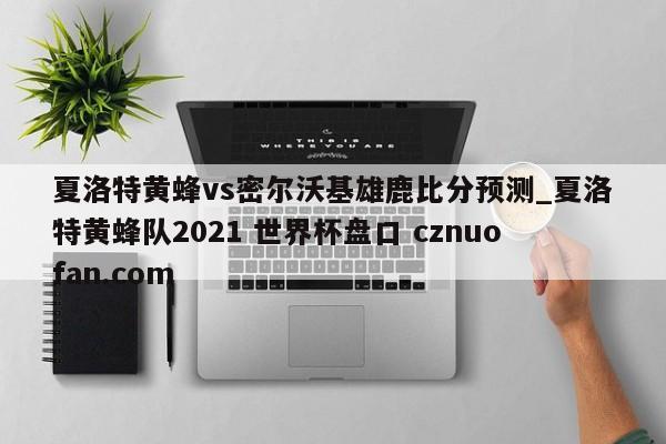 夏洛特黄蜂vs密尔沃基雄鹿比分预测_夏洛特黄蜂队2021 世界杯盘口 cznuofan.com