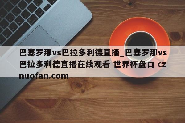 巴塞罗那vs巴拉多利德直播_巴塞罗那vs巴拉多利德直播在线观看 世界杯盘口 cznuofan.com