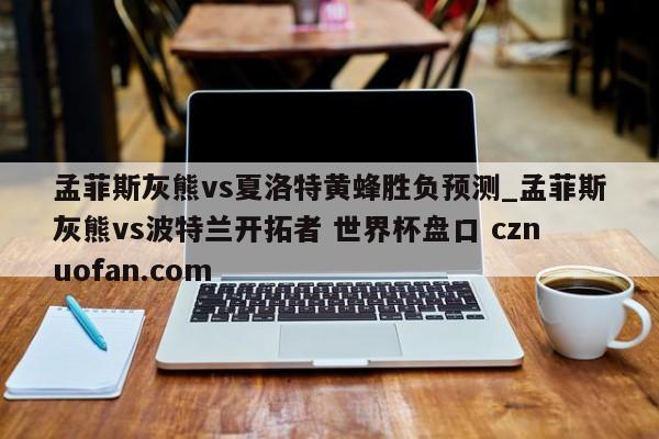 孟菲斯灰熊vs夏洛特黄蜂胜负预测_孟菲斯灰熊vs波特兰开拓者 世界杯盘口 cznuofan.com