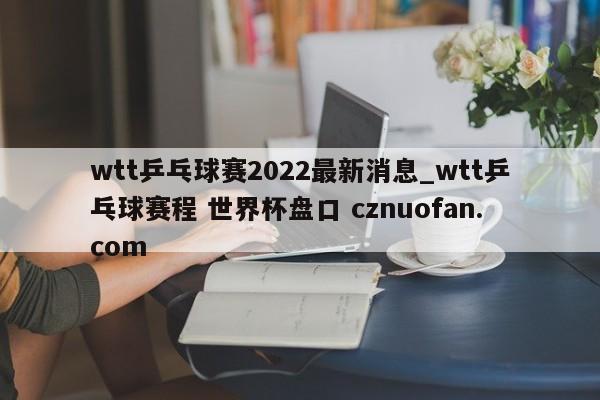 wtt乒乓球赛2022最新消息_wtt乒乓球赛程 世界杯盘口 cznuofan.com