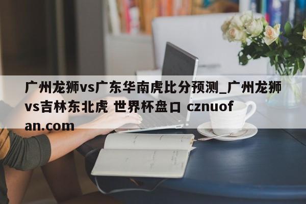 广州龙狮vs广东华南虎比分预测_广州龙狮vs吉林东北虎 世界杯盘口 cznuofan.com