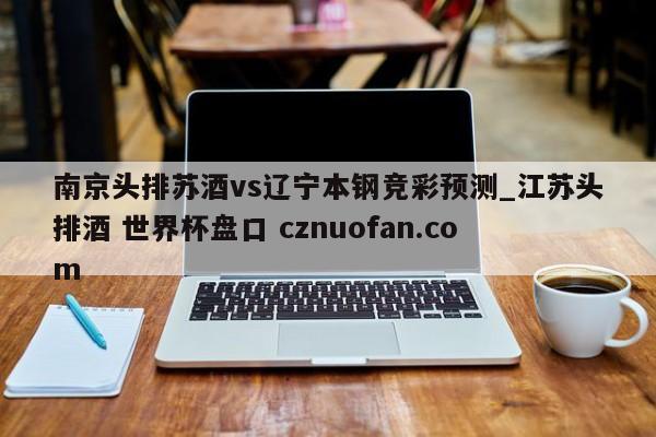 南京头排苏酒vs辽宁本钢竞彩预测_江苏头排酒 世界杯盘口 cznuofan.com