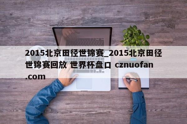 2015北京田径世锦赛_2015北京田径世锦赛回放 世界杯盘口 cznuofan.com
