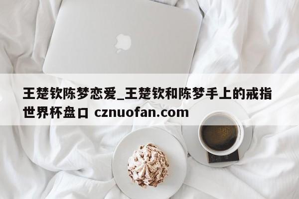 王楚钦陈梦恋爱_王楚钦和陈梦手上的戒指 世界杯盘口 cznuofan.com