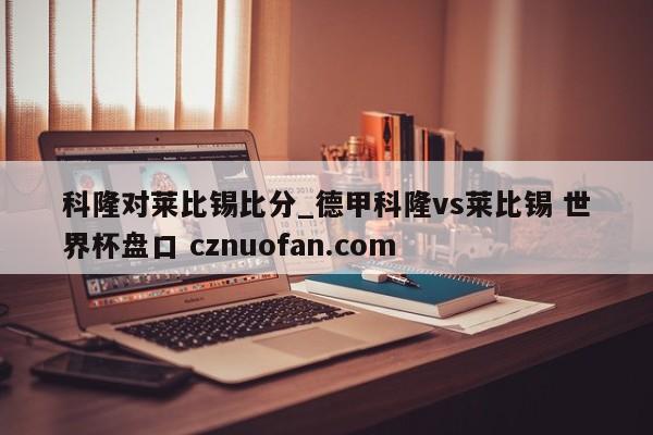 科隆对莱比锡比分_德甲科隆vs莱比锡 世界杯盘口 cznuofan.com