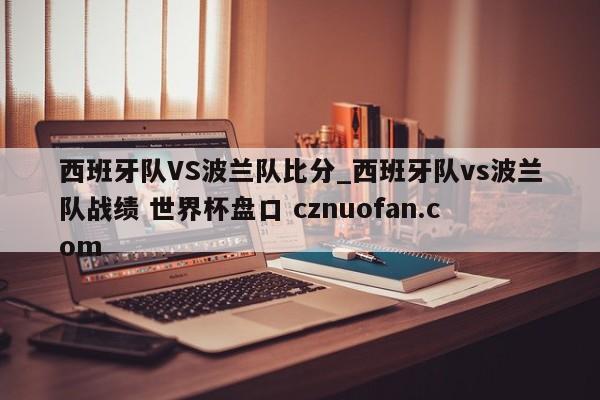 西班牙队VS波兰队比分_西班牙队vs波兰队战绩 世界杯盘口 cznuofan.com