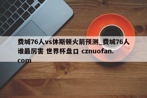 费城76人vs休斯顿火箭预测_费城76人谁最厉害 世界杯盘口 cznuofan.com