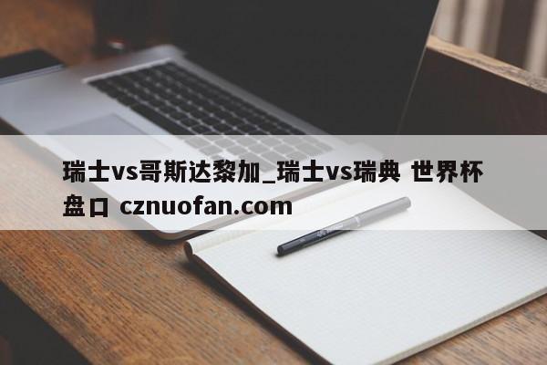 瑞士vs哥斯达黎加_瑞士vs瑞典 世界杯盘口 cznuofan.com