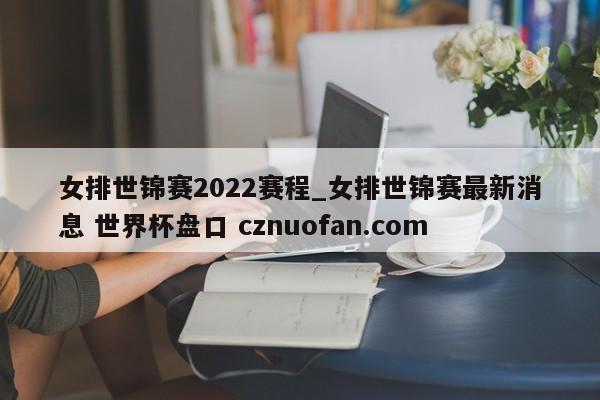 女排世锦赛2022赛程_女排世锦赛最新消息 世界杯盘口 cznuofan.com