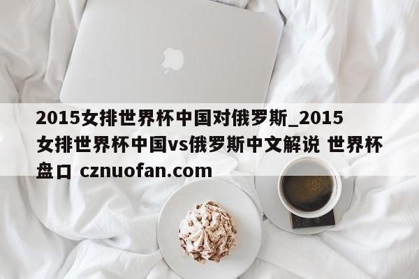 2015女排世界杯中国对俄罗斯_2015女排世界杯中国vs俄罗斯中文解说 世界杯盘口 cznuofan.com