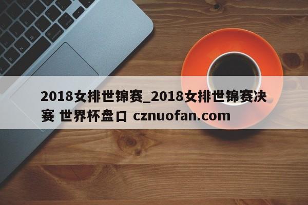 2018女排世锦赛_2018女排世锦赛决赛 世界杯盘口 cznuofan.com