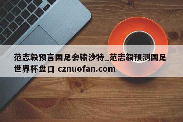 范志毅预言国足会输沙特_范志毅预测国足 世界杯盘口 cznuofan.com