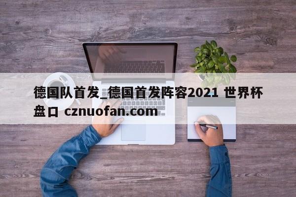 德国队首发_德国首发阵容2021 世界杯盘口 cznuofan.com